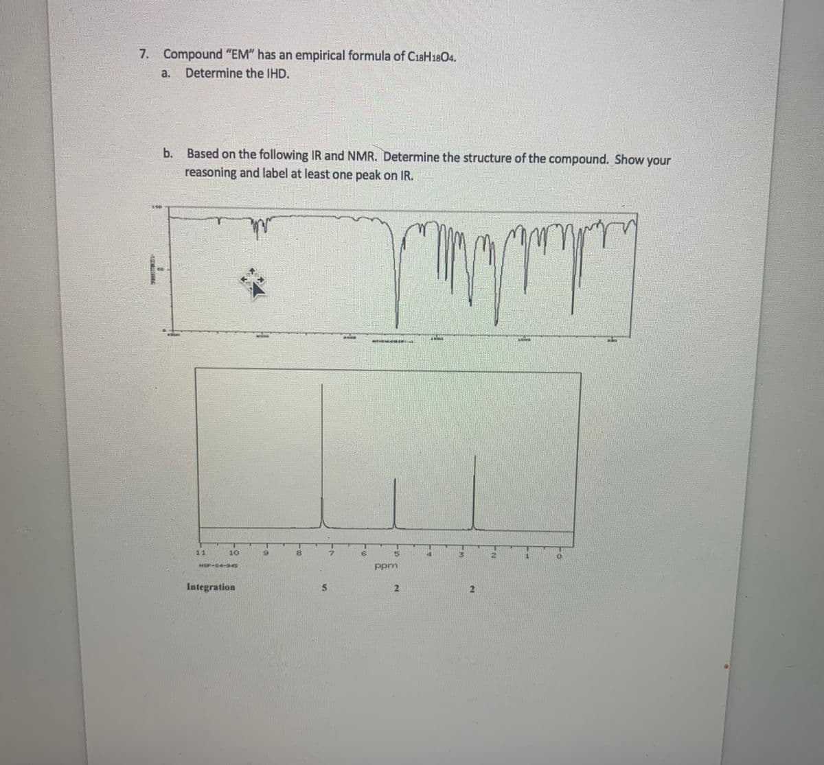 7. Compound "EM" has an empirical formula of C18H18O4.
a.
Determine the IHD.
Based on the following IR and NMR. Determine the structure of the compound. Show your
reasoning and label at least one peak on IR.
b.
11
10
7.
5.
HSP-04-945
Ppm
Integration
5
