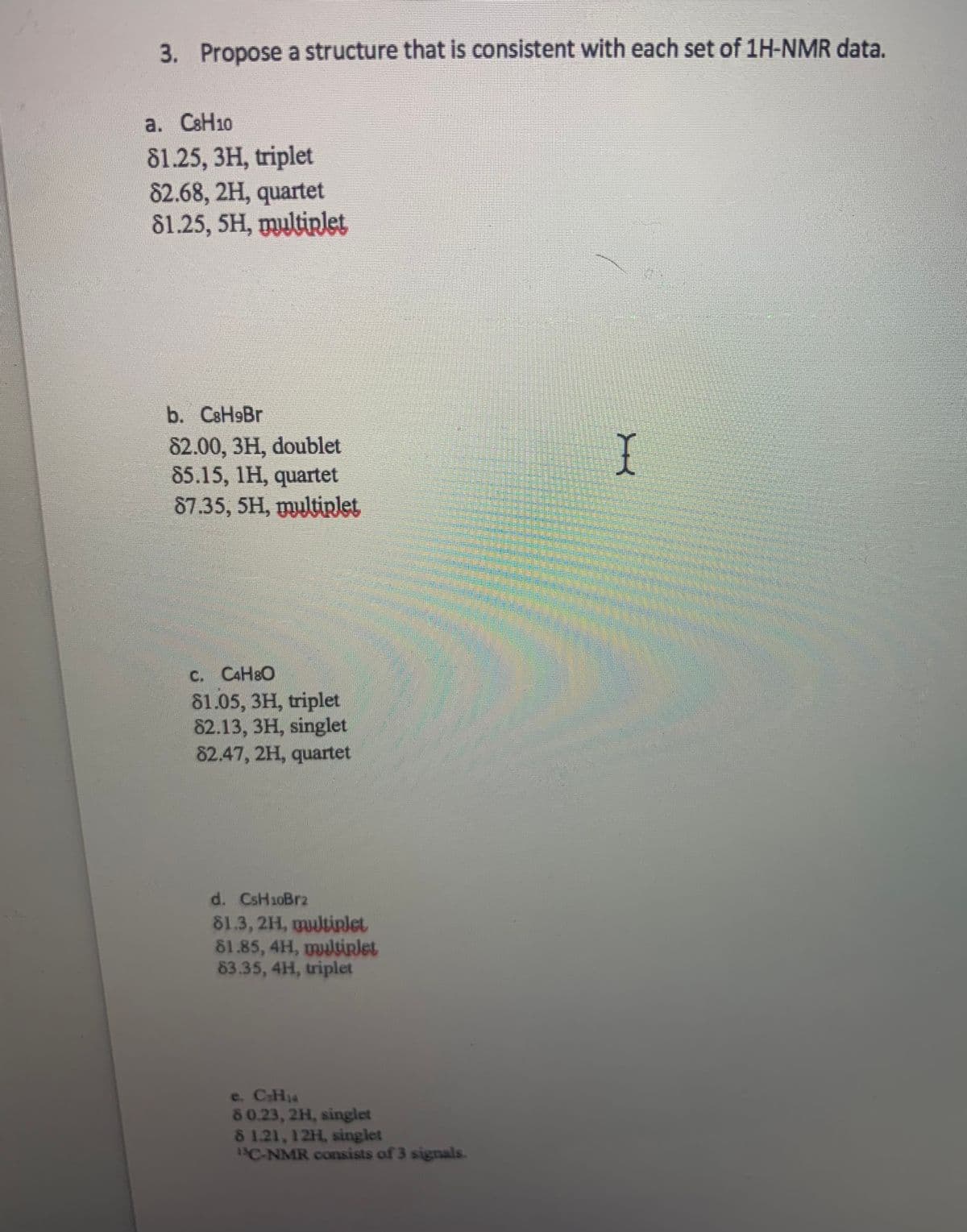 3. Propose a structure that is consistent with each set of 1H-NMR data.
a. CSH10
81.25, 3H, triplet
82.68, 2H, quartet
81.25, 5H, multiplet
b. CsH9Br
82.00, 3H, doublet
85.15, 1H, quartet
87.35, 5H, myltirlet
C. CAH8O
81.05, 3H, triplet
82.13, 3H, singlet
82.47, 2H, quartet
d. CsH10Brz
81.3, 2H, multirlet
81.85, 4H, ultirlet
83.35, 4H, triplet
e. CH14
80.23, 2H, singlet
81.21,12H, singlet
1C-NMR consists of 3 signals.
