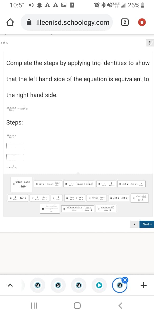 10:51 ) & A A - O
为 26% ■
illeenisd.schoology.com
2)
3 of 10
Complete the steps by applying trig identities to show
that the left hand side of the equation is equivalent to
the right hand side.
S = cos
tan a
Steps:
sin rcos
tan e
cos z
sin z. cos 2
: sin r CONE. 0s
cos
sin
:: (Cusz + sin z)
# cut r cOS E
sin
sin
SI
Sim r
1
sia a+
1
: - tan z
sin a
sin
coe
cos
Cos
sin z
: cot a.
: cot r. cot
sin
cos
Ki a
1+
e
sin z-ece z+sin
sin r(ms z+1)
Cos T
CO6
cos +1
Next
(X
II
