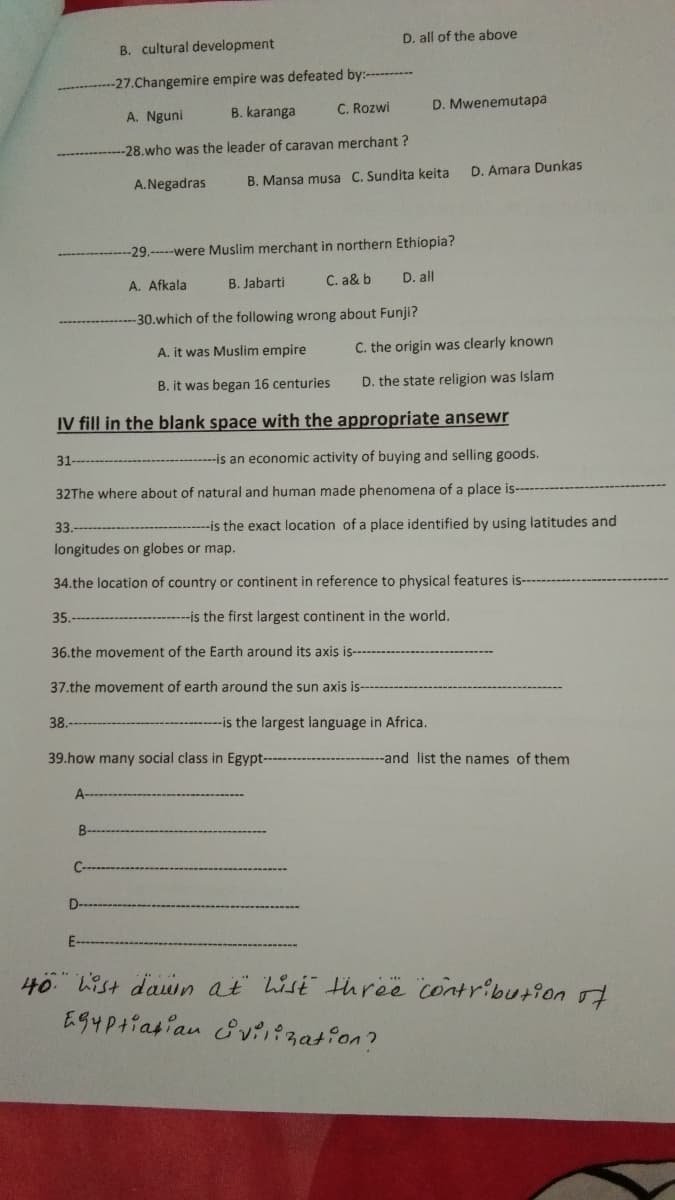 B. cultural development
D. all of the above
-27.Changemire empire was defeated by:-------
A. Nguni
B. karanga
C. Rozwi
D. Mwenemutapa
-28.who was the leader of caravan merchant ?
B. Mansa musa C. Sundita keita
D. Amara Dunkas
A.Negadras
-29.--were Muslim merchant in northern Ethiopia?
A. Afkala
B. Jabarti
C. a& b
D. all
-30.which of the following wrong about Funji?
A. it was Muslim empire
C. the origin was clearly known
B. it was began 16 centuries
D. the state religion was Islam
IV fill in the blank space with the appropriate ansewr
31
--is an economic activity of buying and selling goods.
32The where about of natural and human made phenomena of a place is-
33.
--is the exact location of a place identified by using latitudes and
longitudes on globes or map.
34.the location of country or continent in reference to physical features is--
35.
-is the first largest continent in the world.
36.the movement of the Earth around its axis is---
37.the movement of earth around the sun axis is-
38.
-is the largest language in Africa.
39.how many social class in Egypt--
-and list the names of them
A
B-
E-
40" List dawn at lisi threë contribution of
EG4Ptiasian &vii?zation?

