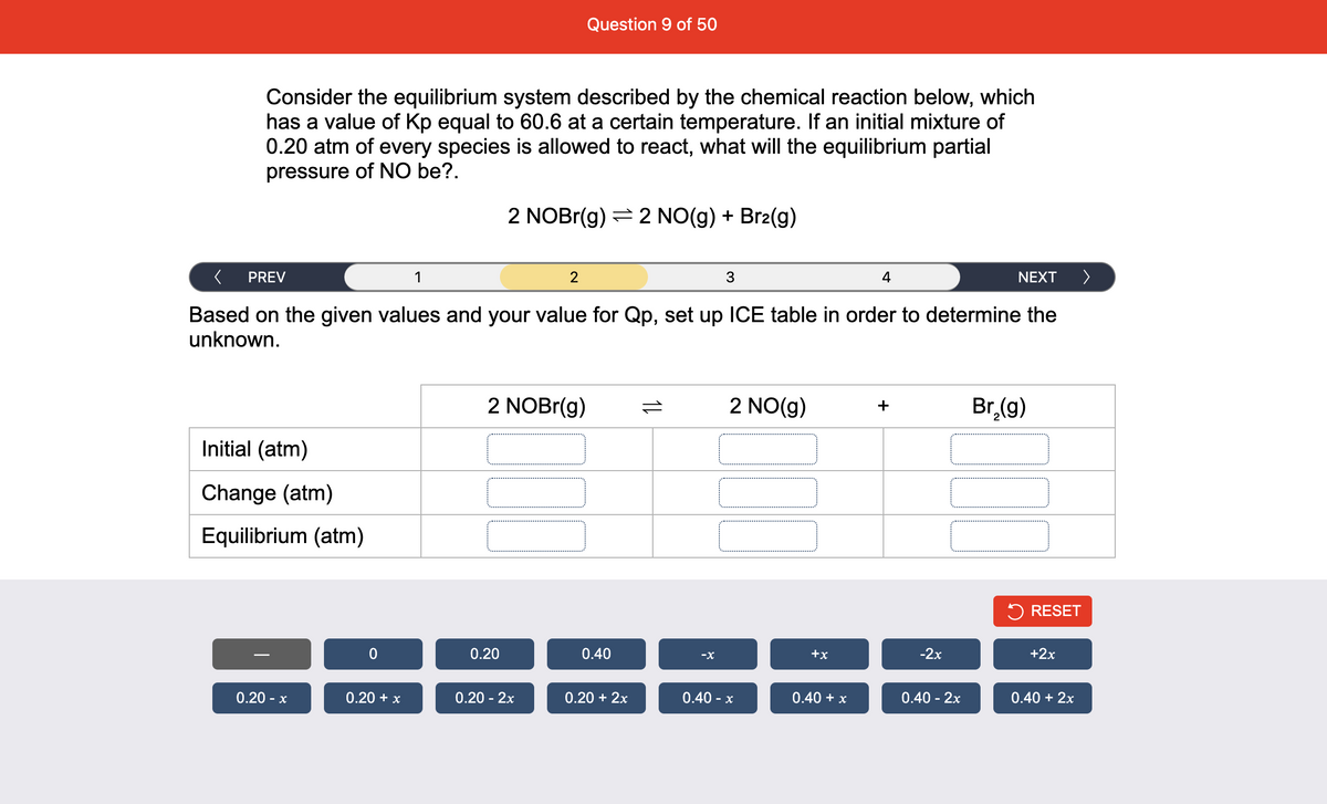 Question 9 of 50
Consider the equilibrium system described by the chemical reaction below, which
has a value of Kp equal to 60.6 at a certain temperature. If an initial mixture of
0.20 atm of every species is allowed to react, what will the equilibrium partial
pressure of NO be?.
2 NOBr(g) = 2 NO(g) + Br2(g)
PREV
1
NEXT
>
Based on the given values and your value for Qp, set up ICE table in order to determine the
unknown.
2 NOBr(g)
2 NO(g)
Br (g)
+
Initial (atm)
Change (atm)
Equilibrium (atm)
5 RESET
0.20
0.40
-X
+x
-2x
+2x
0.20 - x
0.20 + x
0.20 - 2x
0.20 + 2x
0.40 - x
0.40 + x
0.40 - 2x
0.40 + 2x
1L
