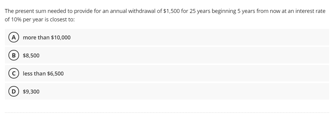 The present sum needed to provide for an annual withdrawal of $1,500 for 25 years beginning 5 years from now at an interest rate
of 10% per year is closest to:
A
more than $10,000
$8,500
(c) less than $6,500
D
$9,300
------- -.
-------
