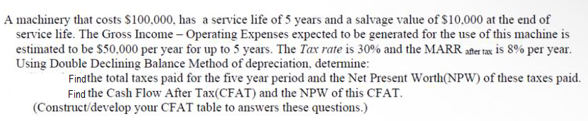 A machinery that costs $100,000, has a service life of 5 years and a salvage value of $10,000 at the end of
service life. The Gross Income - Operating Expenses expected to be generated for the use of this machine is
estimated to be $50.000 per year for up to 5 years. The Tax rate is 30% and the MARR afer tax is 8% per year.
Using Double Declining Balance Method of depreciation, determine:
Findthe total taxes paid for the five year period and the Net Present Worth(NPW) of these taxes paid.
Find the Cash Flow After Tax(CFAT) and the NPW of this CFAT.
(Construct/develop your CFAT table to answers these questions.)
