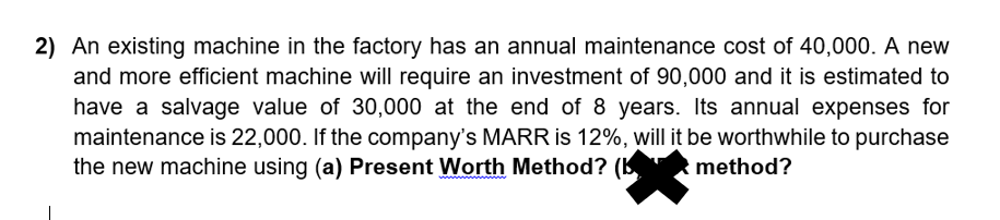 2) An existing machine in the factory has an annual maintenance cost of 40,000. A new
and more efficient machine will require an investment of 90,000 and it is estimated to
have a salvage value of 30,000 at the end of 8 years. Its annual expenses for
maintenance is 22,000. If the company's MARR is 12%, will it be worthwhile to purchase
the new machine using (a) Present Worth Method? (B
method?
