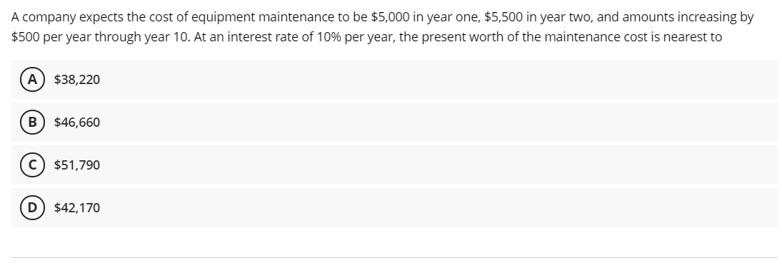 A company expects the cost of equipment maintenance to be $5,000 in year one, $5,500 in year two, and amounts increasing by
$500 per year through year 10. At an interest rate of 10% per year, the present worth of the maintenance cost is nearest to
A) $38,220
B
$46,660
c) $51,790
D) $42,170
