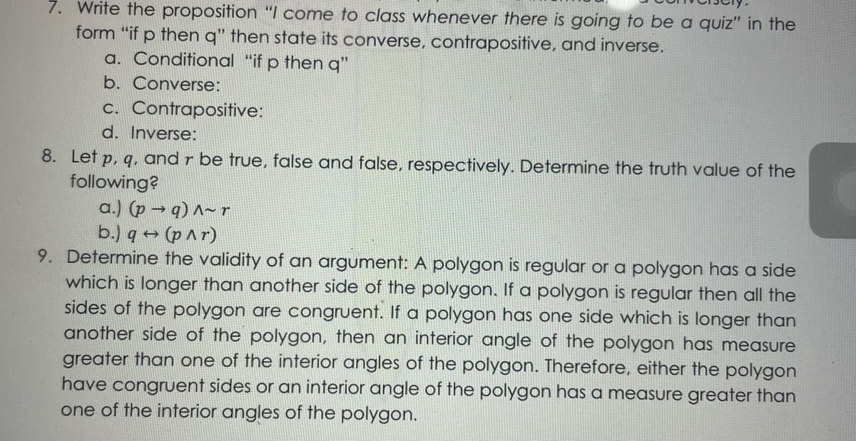 7. Write the proposition "I come to class whenever there is going to be a quiz" in the
form "if p then q" then state its converse, contrapositive, and inverse.
a. Conditional “if p then q"
b. Converse:
c. Contrapositive:
d. Inverse:
8. Let p, q, and r be true, false and false, respectively. Determine the truth value of the
following?
a.) (p → q) ^~ r
b.) q → (p ^r)
9. Determine the validity of an argument: A polygon is regular or a polygon has a side
which is longer than another side of the polygon. If a polygon is regular then all the
sides of the polygon are congruent. If a polygon has one side which is longer than
another side of the polygon, then an interior angle of the polygon has measure
greater than one of the interior angles of the polygon. Therefore, either the polygon
have congruent sides or an interior angle of the polygon has a measure greater than
one of the interior angles of the polygon.
