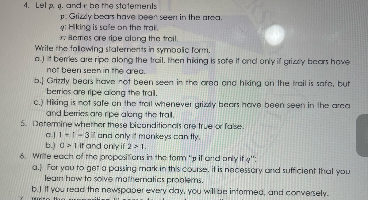 4. Let p, q, and r be the statements
p: Grizzly bears have been seen in the area.
q: Hiking is safe on the trail.
r: Berries are ripe along the trail.
Write the following statements in symbolic form.
a.) If berries are ripe along the trail, then hiking is safe if and only if grizzly bears have
not been seen in the area.
b.) Grizzly bears have not been seen in the area and hiking on the trail is safe, but
berries are ripe along the trail.
c.) Hiking is nof safe on the trail whenever grizzly bears have been seen in the area
and berries are ripe along the trail.
5. Determine whether these biconditionals are true or false.
a.) 1 + 1 = 3 if and only if monkeys can fly.
b.) 0>1 if and only if 2 > 1.
6. Write each of the propositions in the form “p if and only if q":
a.) For you to get a passing mark in this course, it is necessary and sufficient that you
learn how to solve mathematics problems.
b.) If you read the newspaper every day, you will be informed, and conversely.
Writo the
