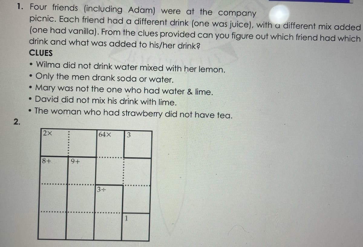 1. Four friends (including Adam) were at the company
picnic. Each friend had a different drink (one was juice), with a different mix added
(one had vanilla). From the clues provided can you figure out which friend had which
drink and what was added to his/her drink?
CLUES
Wilma did not drink water mixed with her lemon.
Only the men drank soda or water.
• Mary was not the one who had water & lime.
David did not mix his drink with lime.
• The woman who had strawberry did not have tea.
2.
2X
64X
3.
8+
9+
3+
