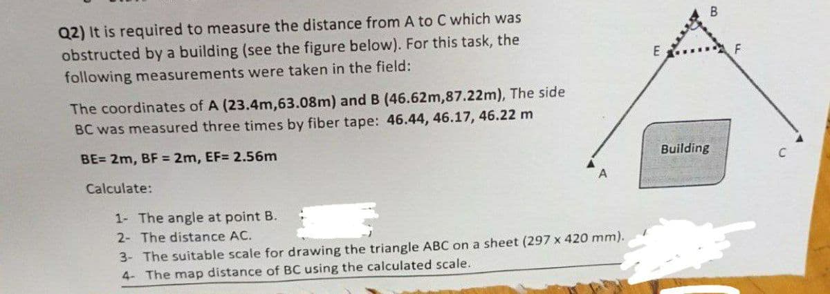 Q2) It is required to measure the distance from A to C which was
obstructed by a building (see the figure below). For this task, the
B
E
following measurements were taken in the field:
The coordinates of A (23.4m,63.08m) and B (46.62m,87.22m), The side
BC was measured three times by fiber tape: 46.44, 46.17, 46.22 m
BE= 2m, BF 2m, EF= 2.56m
Building
Calculate:
1- The angle at point B.
2- The distance AC.
3- The suitable scale for drawing the triangle ABC on a sheet (297 x 420 mm).
4- The map distance of BC using the calculated scale.
