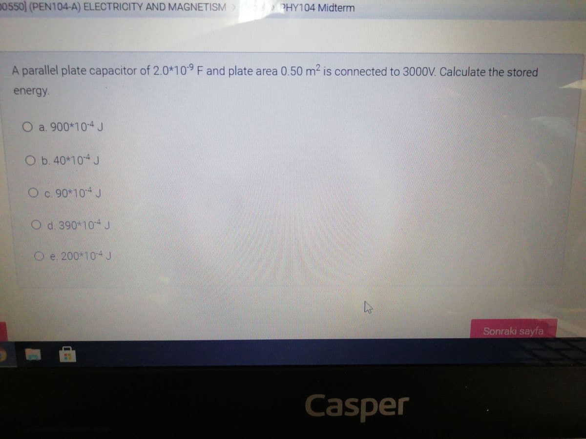 00550] (PEN104-A) ELECTRICITY AND MAGNETISM>
PHY104 Midterm
A parallel plate capacitor of 2.0*10 F and plate area 0.50 m2 is connected to 3000V Calculate the stored
energy
O a. 900*104 J
Ob. 40*10 J
Oc 90*10- S
Od 390 10 J
O
e. 200 10-
Sonraki sayfa
Casper
