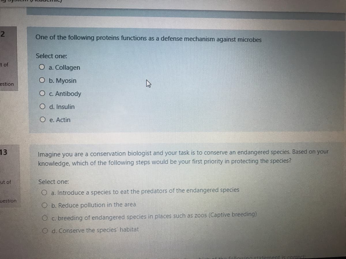 2
One of the following proteins functions as a defense mechanism against microbes
Select one:
t of
O a. Collagen
O b. Myosin
estion
O c. Antibody
O d. Insulin
O e. Actin
Imagine you are a conservation biologist and your task is to conserve an endangered species. Based on your
knowledge, which of the following steps would be your first priority in protecting the species?
13
ut of
Select one:
O a. Introduce a species to eat the predators of the endangered species
uestion
O b. Reduce pollution in the area
O c. breeding of endangered species in places such as zoos (Captive breeding)
O d. Conserve the species' habitat
