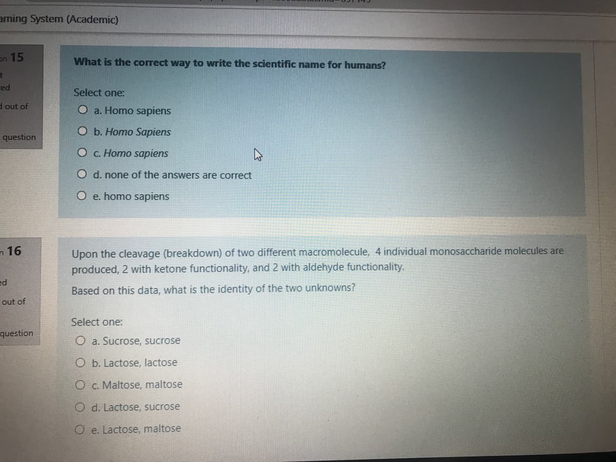 aming System (Academic)
on 15
What is the correct way to write the scientific name for humans?
red
Select one:
d out of
O a. Homo sapiens
O b. Homo Sapiens
question
O c. Homo sapiens
O d. none of the answers are correct
O e. homo sapiens
n 16
Upon the cleavage (breakdown) of two different macromolecule, 4 individual monosaccharide molecules are
produced, 2 with ketone functionality, and 2 with aldehyde functionality.
ed
Based on this data, what is the identity of the two unknowns?
out of
Select one:
question
O a. Sucrose, sucrose
O b. Lactose, lactose
O c. Maltose, maltose
O d. Lactose, sucrose
O e. Lactose, maltose
