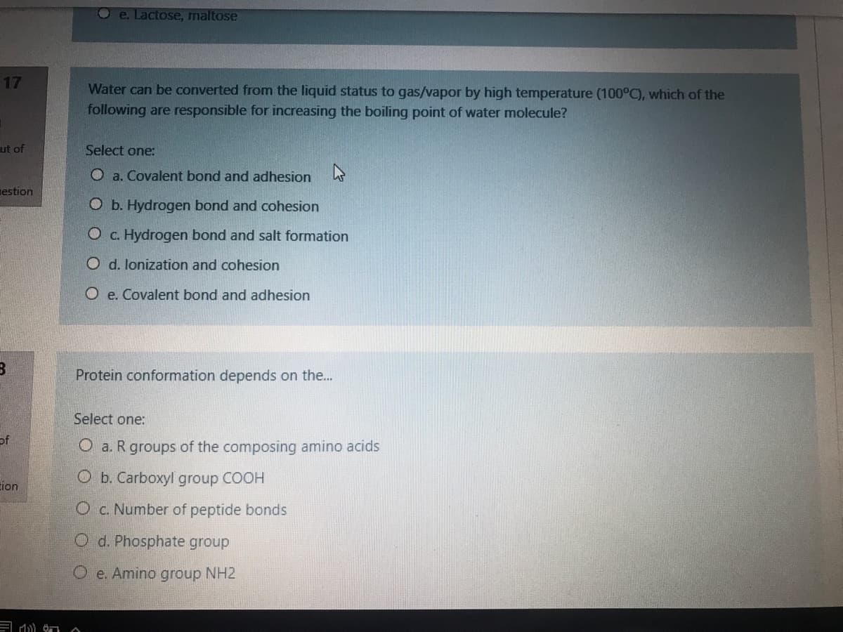 Oe. Lactose, maltose
17
Water can be converted from the liquid status to gas/vapor by high temperature (100°C), which of the
following are responsible for increasing the boiling point of water molecule?
ut of
Select one:
O a. Covalent bond and adhesion
nestion
O b. Hydrogen bond and cohesion
O c. Hydrogen bond and salt formation
O d. lonization and cohesion
O e. Covalent bond and adhesion
Protein conformation depends on the...
Select one:
of
O a. R groups of the composing amino acids
O b. Carboxyl group COOH
ion
O c. Number of peptide bonds
O d. Phosphate group
O e. Amino group NH2
