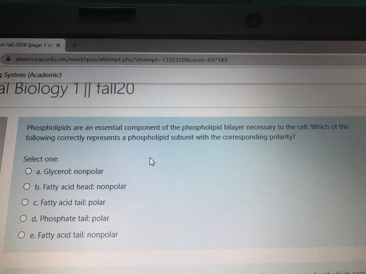 st Fall 2020 (page 1 of x
A elearn.squ.edu.om/mod/quiz/attempt.php?attempt=1335328&cmid%3D697149
g System (Academic)
al Biology 1 || tall20
Phospholipids are an essential component of the phospholipid bilayer necessary to the cell. Which of the
following correctly represents a phospholipid subunit with the corresponding polarity?
Select one:
O a. Glycerol: nonpolar
O b. Fatty acid head: nonpolar
O c. Fatty acid tail: polar
O d. Phosphate tail: polar
O e. Fatty acid tail: nonpolar
