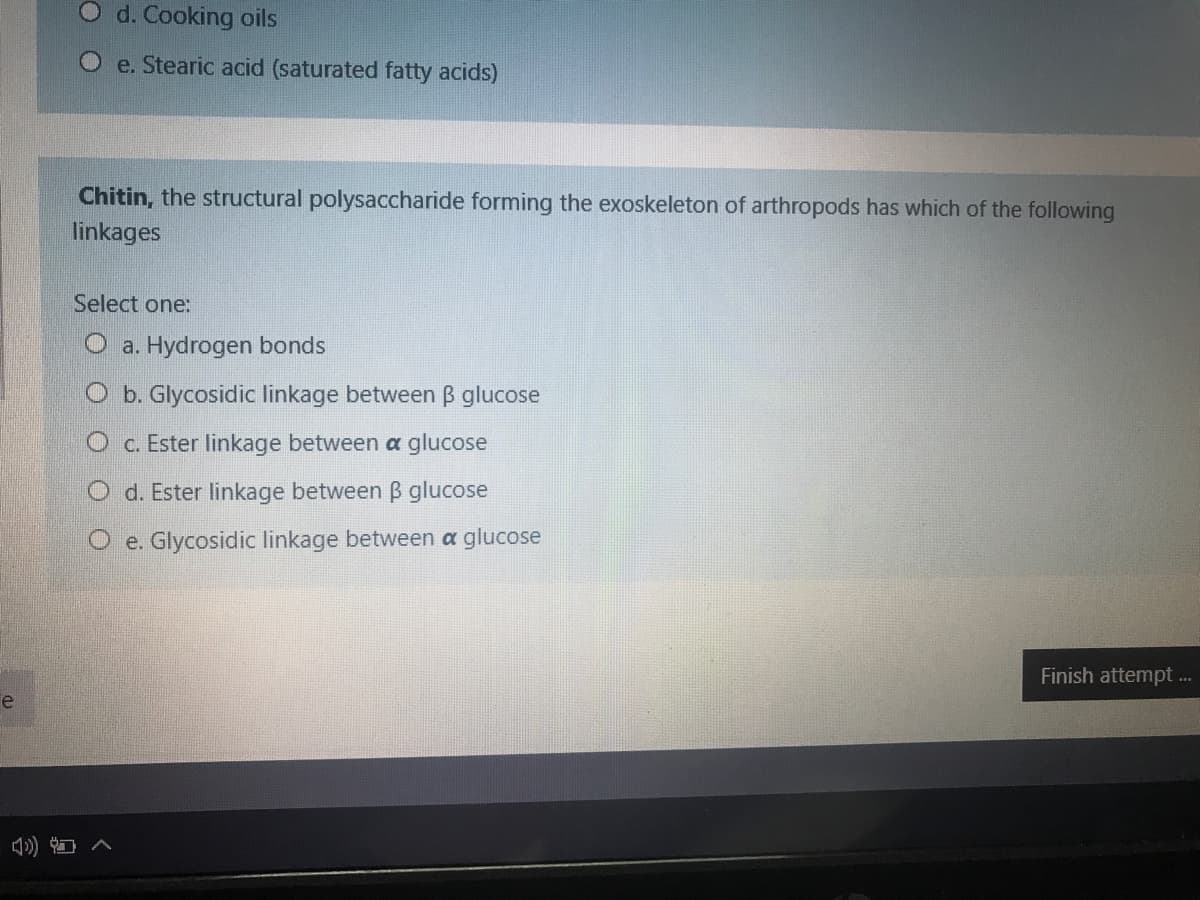 O d. Cooking oils
e. Stearic acid (saturated fatty acids)
Chitin, the structural polysaccharide forming the exoskeleton of arthropods has which of the following
linkages
Select one:
O a. Hydrogen bonds
O b. Glycosidic linkage between B glucose
c. Ester linkage between a glucose
O d. Ester linkage between B glucose
O e. Glycosidic linkage between a glucose
Finish attempt .
e
