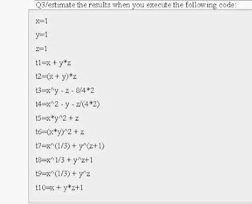 Q3/estimate the results when you execute the following code:
x=1
y=1
2-1
t1=x+y*z
12=(x + y)*z
13=x^y-z-8/4*2
14-x^2-y-z/(4*2)
15-x*y^2 + z
t6=(x*y)^2 + z
17-x^(1/3) + y^(z+1)
18-x^1/3+ y^z+1
19-x^(1/3) + y^z
110=x+y+z+1