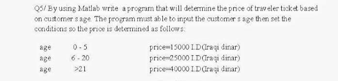 Q5/ By using Matlab write a program that will determine the price of traveler ticket based
on customers age. The program must able to input the customers age then set the
conditions so the price is determined as follows:
age
0-5
age
6-20
price=15000 1.D (Iraqi dinar)
price 25000 ID(Iraqi dinar)
price 40000 I.D (Iraqi dinar)
age
>21