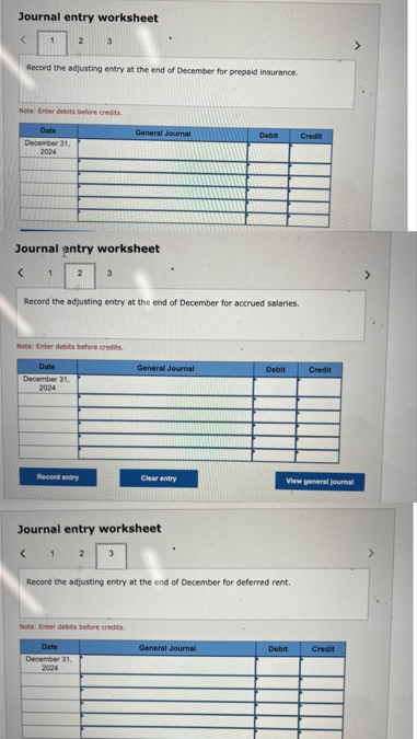 Journal entry worksheet
1
Date
December 31,
2024
<
Record the adjusting entry at the end of December for prepaid insurance.
Note: Enter debits before credits
2
1
Journal entry worksheet
3
2
Note: Enter debits before credits.
Date
December 31,
2024
Record entry
Record the adjusting entry at the end of December for accrued salaries.
1 2
Date
December 31,
2024
General Journal
Journal entry worksheet
<
3
Note: Enter debits before credits.
General Journal
Clear entry
Debit
Record the adjusting entry at the end of December for deferred rent.
General Journal
Debit
Credit
View general journal
Debit
Credit
Credit
>