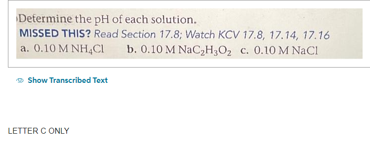 Determine the pH of each solution.
MISSED THIS? Read Section 17.8; Watch KCV 17.8, 17.14, 17.16
a. 0.10 M NH4Cl b. 0.10 M NaC₂H3O₂ c. 0.10 M NaCl
Show Transcribed Text
LETTER C ONLY