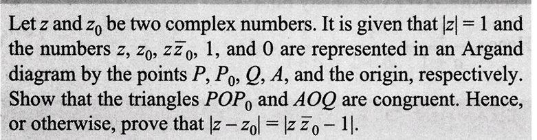 Let z and zo be two complex numbers. It is given that |z| = 1 and
the numbers z, zo, zzo, 1, and 0 are represented in an Argand
diagram by the points P, Po, Q, A, and the origin, respectively.
Show that the triangles POP, and AOQ are congruent. Hence,
or otherwise, prove that |z-zol = |zzo - 11.