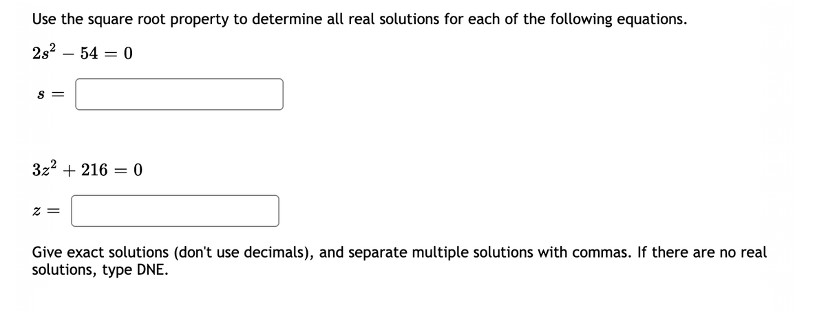 ### Solving Quadratic Equations Using the Square Root Property

Use the square root property to determine all real solutions for each of the following equations.

#### Equation 1:
\[ 2s^2 - 54 = 0 \]

\[ s = \]
(Enter your answer in the box provided)

#### Equation 2:
\[ 3z^2 + 216 = 0 \]

\[ z = \]
(Enter your answer in the box provided)

Give exact solutions (don't use decimals), and separate multiple solutions with commas. If there are no real solutions, type DNE (Does Not Exist).