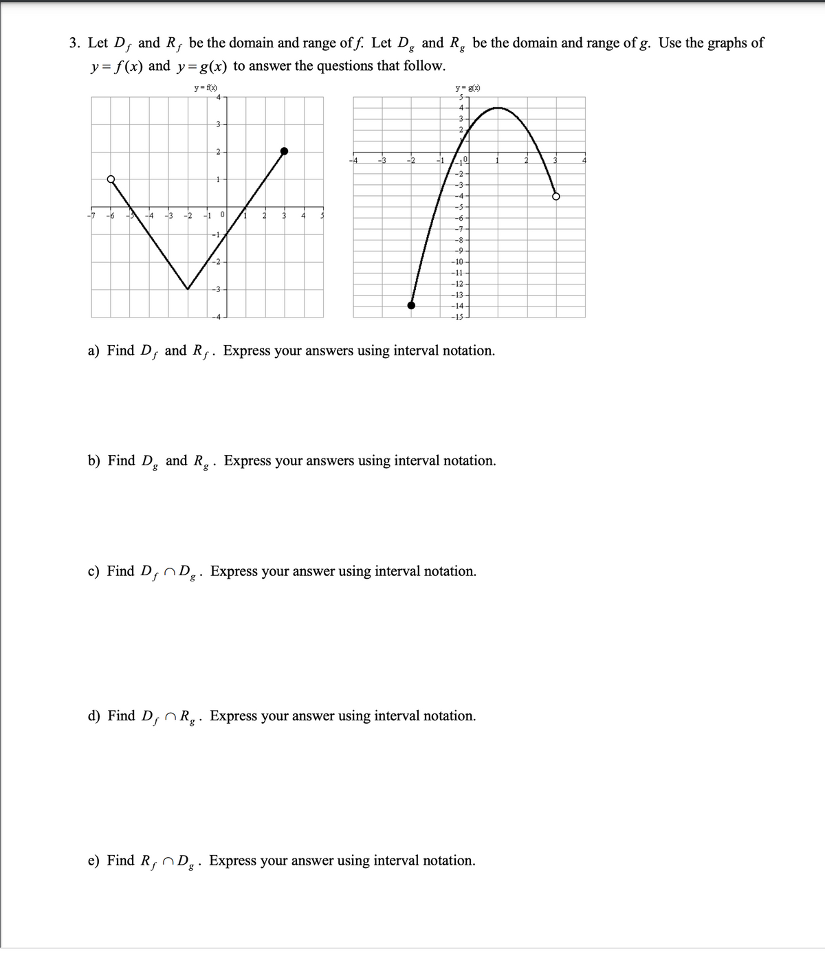 3. Let Df
and R, be the domain and range of f. Let D, and R, be the domain and range of g. Use the graphs of
y = f(x) and y=g(x) to answer the questions that follow.
y = fx)
4
y= g)
4
3-
3-
2
-3
TF
-2
-4
-2
4
-3
-4
-5-
-7
-6
-4
-3
-2
-1 0
2
3
4
-6-
-7-
-8-
-9
-2
-10
-11
-12
-3-
-13-
-14-
-4
-15-
a) Find D, and R,. Express your answers using interval notation.
b) Find D, and R.. Express your answers using interval notation.
c) Find D, nD.. Express your answer using interval notation.
d) Find D, n R.. Express your answer using interval notation.
e) Find R, n D̟. Express your answer using interval notation.
