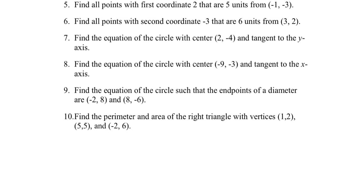 5. Find all points with first coordinate 2 that are 5 units from (-1, -3).
6. Find all points with second coordinate -3 that are 6 units from (3, 2).
7. Find the equation of the circle with center (2, -4) and tangent to the y-
axis.
8. Find the equation of the circle with center (-9, -3) and tangent to the x-
axis.
9. Find the equation of the circle such that the endpoints of a diameter
are (-2, 8) and (8, -6).
10. Find the perimeter and area of the right triangle with vertices (1,2),
(5,5), and (-2, 6).