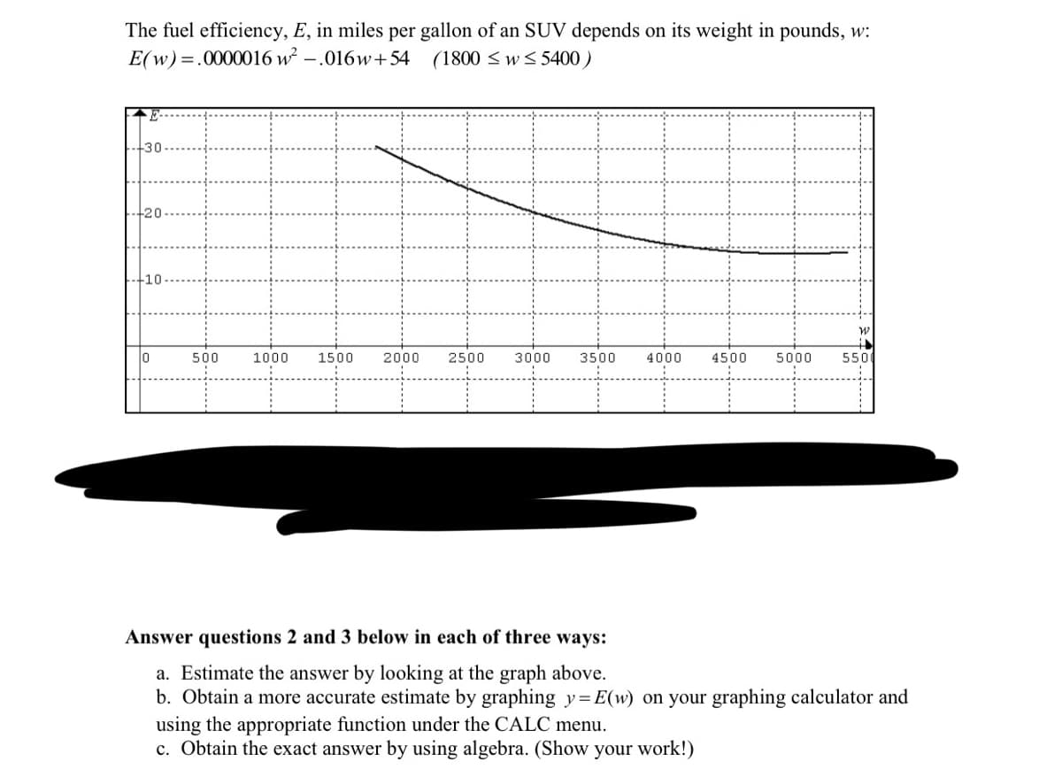 The fuel efficiency, E, in miles per gallon of an SUV depends on its weight in pounds, w:
E(w)=.0000016 w².016w+54 (1800 ≤w≤5400)
+30
-10
10
500
1000 1500
2000 2500 3000 3500 4000
4500 5000
550
Answer questions 2 and 3 below in each of three ways:
a. Estimate the answer by looking at the graph above.
b. Obtain a more accurate estimate by graphing y=E(w) on your graphing calculator and
using the appropriate function under the CALC menu.
c. Obtain the exact answer by using algebra. (Show your work!)