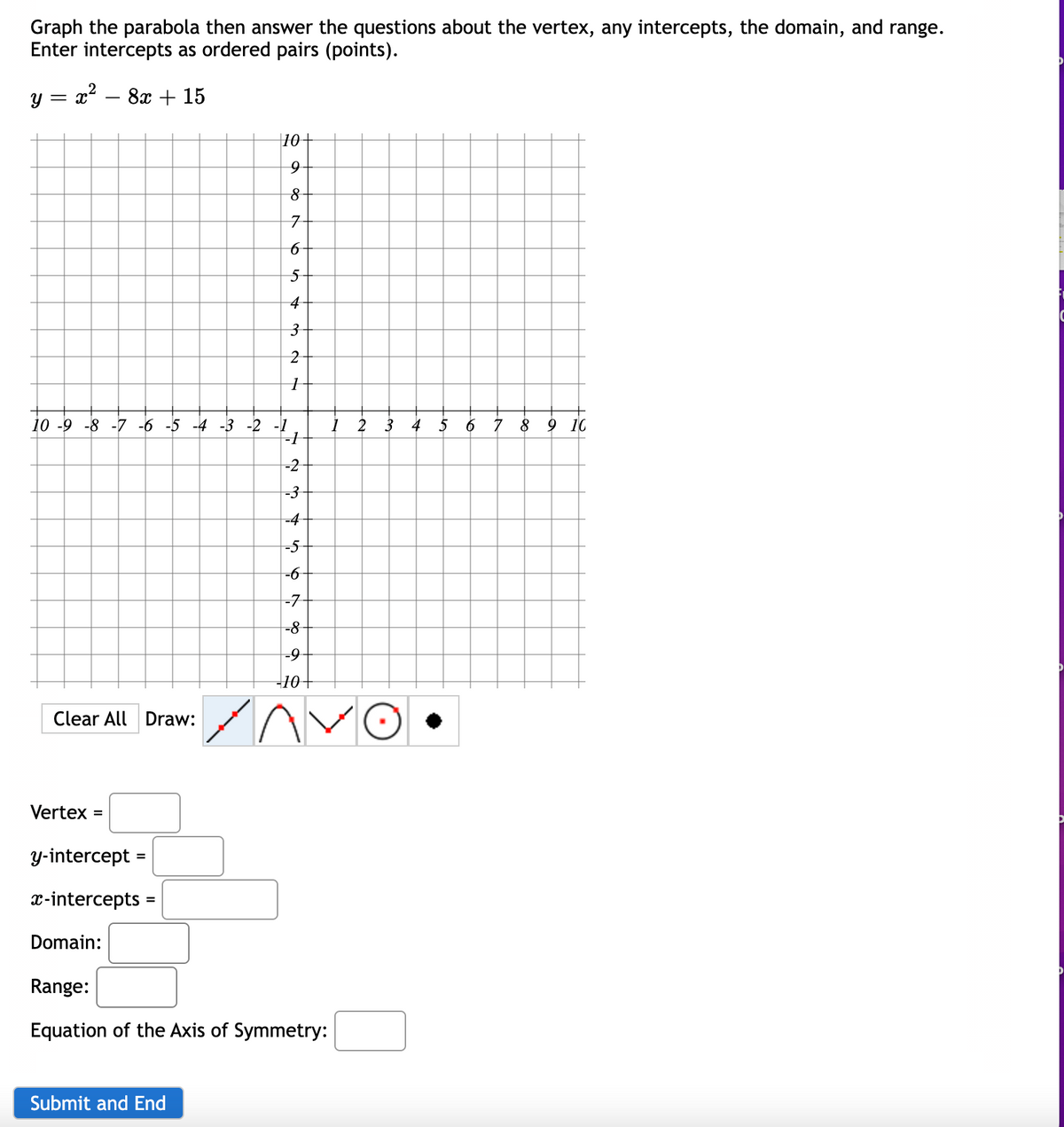 ### Graphing Parabolas: Intercepts, Vertex, Domain, and Range

**Instructions:**
Graph the parabola, then answer the questions about the vertex, any intercepts, the domain, and range. Enter intercepts as ordered pairs (points).

**Equation:** 
\[ y = x^2 - 8x + 15 \]

**Graph:**
A coordinate grid is provided, ranging from -10 to 10 on both the x-axis and y-axis.

**Drawing Tools:**
- Line
- Parabola
- Various other shapes for graphing

**Questions to Answer:**
1. **Vertex:** The highest or lowest point of the parabola.
2. **y-intercept:** The point where the parabola crosses the y-axis.
3. **x-intercepts:** The points where the parabola crosses the x-axis.
4. **Domain:** The set of all possible x-values for the function.
5. **Range:** The set of all possible y-values for the function.
6. **Equation of the Axis of Symmetry:** The vertical line that divides the parabola into two mirror-image halves.

**Form Fields:**
- Vertex = [Blank field for input]
- y-intercept = [Blank field for input]
- x-intercepts = [Blank field for input]
- Domain = [Blank field for input]
- Range = [Blank field for input]
- Equation of the Axis of Symmetry = [Blank field for input]

Use the provided graph and tools to draw the parabola, then fill in the respective form fields. Once completed, submit your answers.

**Submit Button:**
- "Submit and End" button is available to finalize the entries.

This exercise is designed to help students understand and apply concepts related to graphing quadratic functions and identifying key features of parabolas.