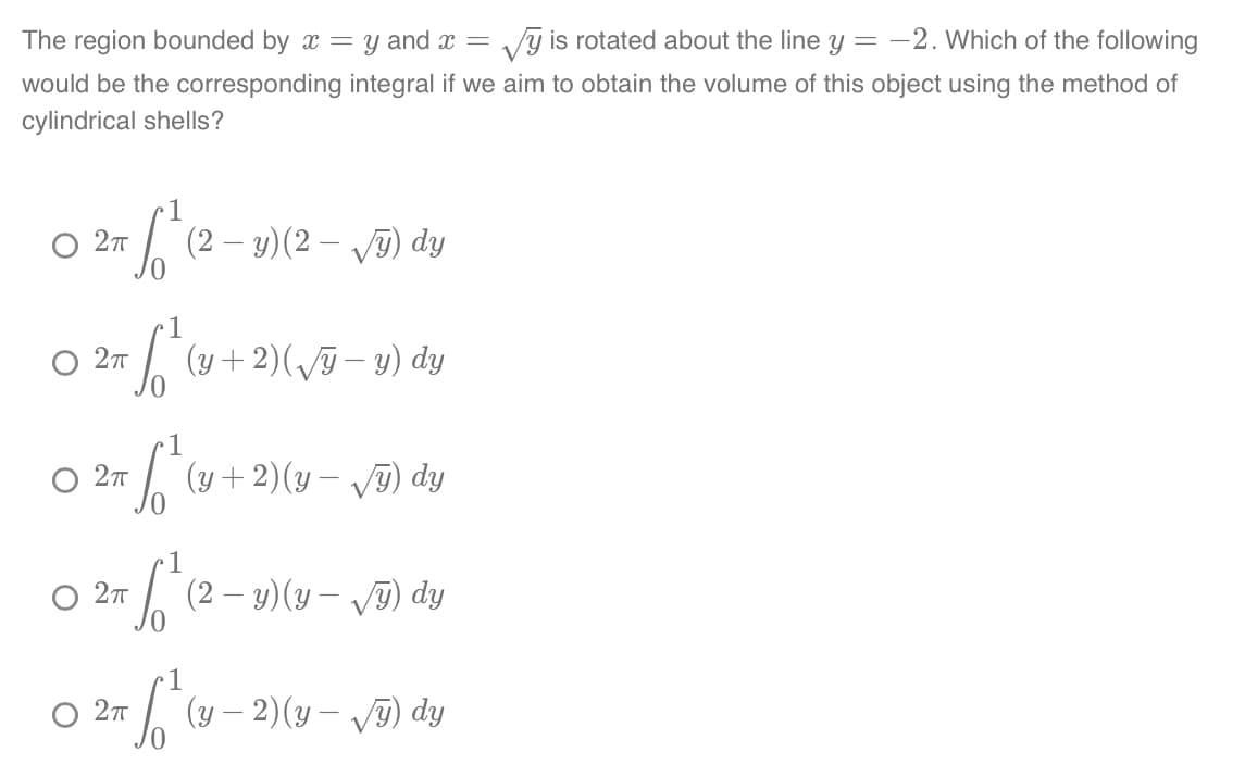 The region bounded by x = y and x = y is rotated about the line y = -2. Which of the following
would be the corresponding integral if we aim to obtain the volume of this object using the method of
cylindrical shells?
2π
+ √² (2-y) (2-√y) dy
1
02m² (v
2π
+ √²₁ (y + 2) ( √5 - 1) dy
S² ( (y + 2)(y-√√y) dy
O 2π
S √² (2-2)(y-
O 2πT
y) dy
1
+ √²₁ (y-2)(y- √5) dy
O 2π