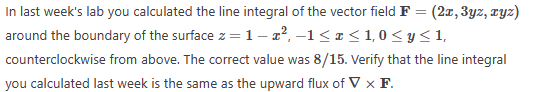 In last week's lab you calculated the line integral of the vector field F = (2x, 3yz, zyz)
around the boundary of the surface z = 1-², −1≤ x ≤ 1,0 < y<1,
counterclockwise from above. The correct value was 8/15. Verify that the line integral
you calculated last week is the same as the upward flux of V X F.