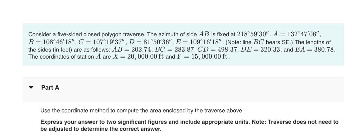 Consider a five-sided closed polygon traverse. The azimuth of side AB is fixed at 218°59′30". A = 132°47′06",
B = 108°46'18", C = 107°19′37", D = 81°50′36", E = 109°16′18". (Note: line BC bears SE.) The lengths of
the sides (in feet) are as follows: AB = 202.74, BC = 283.87, CD = 498.37, DE = 320.33, and EA = 380.78.
The coordinates of station A are X = 20, 000.00 ft and Y = 15,000.00 ft.
▼
Part A
Use the coordinate method to compute the area enclosed by the traverse above.
Express your answer to two significant figures and include appropriate units. Note: Traverse does not need to
be adjusted to determine the correct answer.