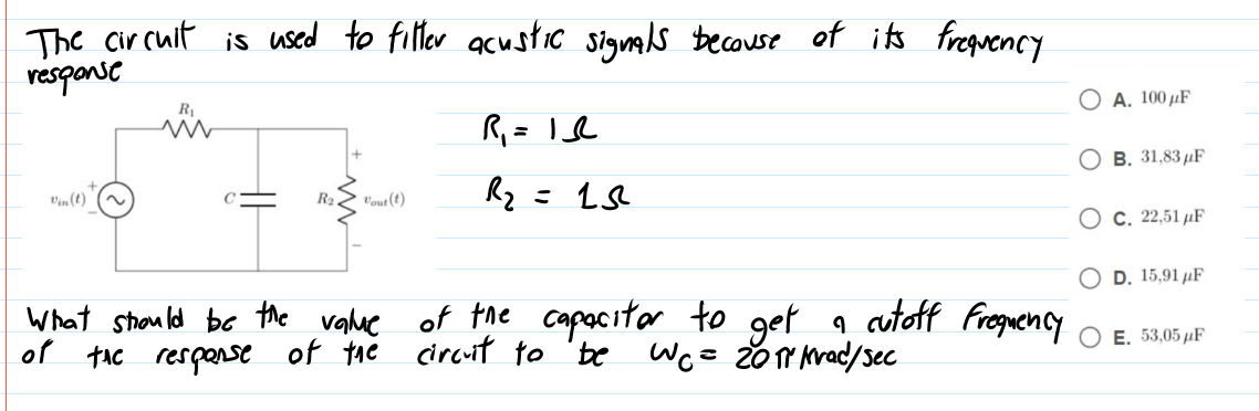 The circuit is used to filler acustic signals becouse of its freguency
response
А. 100 рF
R
В. 31,83 дF
Vin(t)
R2
Vout (t)
О с. 22,51 иF
D. 15,91 µF
What strould be the vahue of the capacitor to get q cutoff Frequency
of tAc respanse of the circuit to 'be
E. 53,05 µF
We= 20Y Krad/sec
