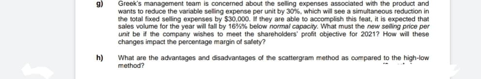 g)
Greek's management team is concerned about the selling expenses associated with the product and
wants to reduce the variable selling expense per unit by 30%, which will see a simultaneous reduction in
the total fixed selling expenses by $30,000. If they are able to accomplish this feat, it is expected that
sales volume for the year will fall by 16%% below normal capacity. What must the new selling price per
unit be if the company wishes to meet the shareholders' profit objective for 2021? How will these
changes impact the percentage margin of safety?
h)
What are the advantages and disadvantages of the scattergram method as compared to the high-low
method?
