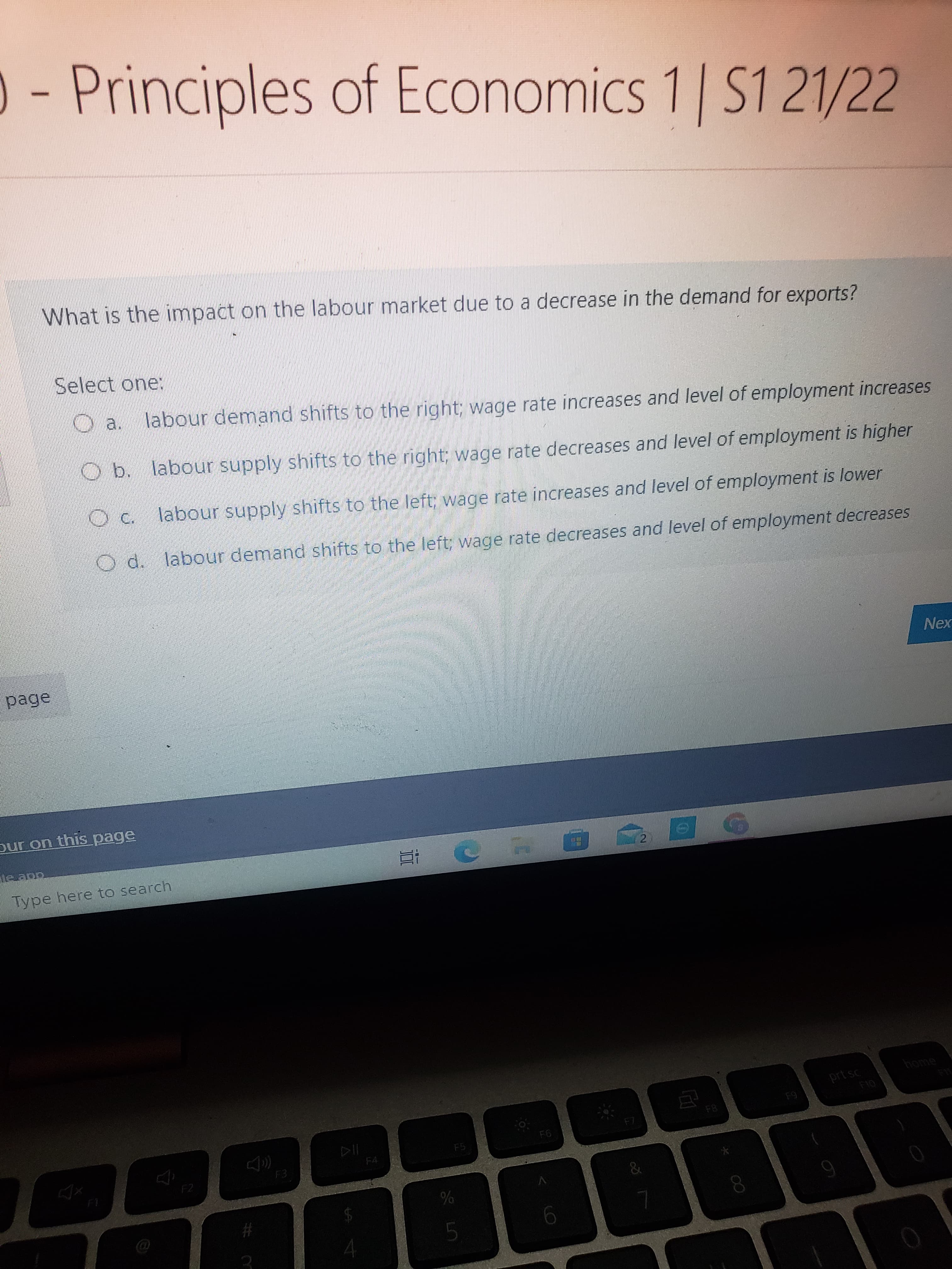 - Principles 1 S121/22
of EconomiCS
What is the impact on the labour market due to a decrease in the demand for exports?
Select one:
labour demand shifts to the right; wage rate increases and level of employment increases
O b. labour supply shifts to the right; wage rate decreases and level of employment is higher
labour supply shifts to the left; wage rate increases and level of employment is lower
Od. labour demand shifts to the left; wage rate decreases and level of employment decreases
Nex
page
our on this page
乙
Type here to search
home
prt sc
F8
64
F5
F4
F3
5.
