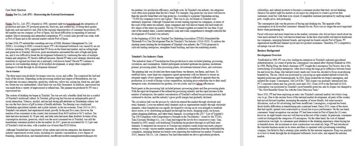 Case Study Question
Pataka Tea Co., Ltd. (PT) - Reassessing the External Environment
Pataka Tea Co., Ltd. (PT), founded in 1998, operated eight tea brandsthrough the integration of
production and sales. PT produced green tea, black tea, and scented tea, covering three grades:
high-end, mid-end and low-end. Due to the regional characteristics of consumer tea products, PT,
the number one tea company in Port of Spain, still faced difficulties in expanding its national
market. Due to increasing and intensified competition, PT's overall sales growth was weak, both
in Port of Spain and in the national market outside Port of Spain.
In June 2018, PT enlisted the consulting services of SSSL Business Management Co. Ltd.
(SSSL). According to SSSL's research report, PT's development bottleneck was caused by an out
of focus operation. SSSL suggested that PT focus on the brand and market, and on selling high-
end green tea in Trinidad. However, great uncertainties surrounded the sales of high-end green
tea, and it was difficult to break the development bottleneck by continuing the sales of multiple
brands and categories. PT faced a difficult decision. Should PT take a new strategic direction and
transform its regional tea brand into a nationally well-known brand? Should PT continue to
pursue its cost leadership strategy of diversified development, or adopt other competitive
strategies to break through its development dilemma?
Tea In Trinidad
The three major non-alcoholic beverages were tea, cocoa, and coffee. Tea comprised the leaf and
buds of the tea tree. Depending on the processing method and degree of fermentation, tea was
divided into six major categories: green tea, white tea, yellow tea, oolong tea, black tea, and dark
tea. Green tea was unfermented, while black tea was fully fermented. In addition, reprocessed tea
was made from a variety of unprocessed or refined teas. The jasmine tea produced by PT was a
reprocessed tea.
The custom of drinking tea began in Trinidad. Tea was not only a healthy drink but also a symbol
of Trinidad's traditional culture. In Trinidad, gift giving had become an indispensable part of
social interaction. Tobacco, alcohol, and tea had strong gift attributes in Trinidadian culture, but
tea was the best choice of gift in terms of health attributes. Tea farming was a traditional
Trinidadian agricultural industry and a pillar industry in the tea economy. From 2011 to 2015,
Trinidad's tea industry had experienced steady growth. In the past five years, however, the
number of tea consumers in the country had increased from $420 million to $471 million. Tea
sales had also increased, by 56 per cent, and total sales had more than doubled. In terms of tea
consumption structure, green tea, which was the most consumed tea in Trinidad, was still the
mainstream consumer product in the tea market. In 2017, green tea accounted for 52.3 per cent
of Trinidad's total tea sales, with a market size of more than $120 billion.
Although Trinidad had a long history of tea culture and rich tea categories, the domestic tea
industry experienced several issues, including low industry concentration; a low degree of
branding, intensification, and standardization; insufficient modern management techniques for
tea gardens; low production efficiency, and high costs. In Trinidad's tea industry, tea categories
were often more popular than the tea's brand. For example, Jing green tea was more well-known
than the specific brand that sold Jing green tea. According to a popular Trinidadian saying,
$70,000 tea companies lost to one Lipton." That was to say, tea brands in Trinidad were
extremely dispersed. Although Trinidad had several leading regional tea companies, in terms of
the scale of the entire tea industry, large companies and well-known brands still held relatively
few shares of the entire tea market. The top 100 brands together accounted for less than 10 per
cent of the market share. Limited enterprise scale and weak comprehensive strength restricted the
development of Trinidad's tea industry.
At the beginning of 2016, the Trinidad Tea Marketing Association (TTMA) formulated the
Thirteenth Five Year Development Plan for Trinidad's Tea Industry (2016-2020). To address the
existing issues limiting the development of Trinidad's tea industry, the TTMA proposed to
cultivate leading enterprises, strengthen brand building, and innovate marketing models.
Trinidad's Tea Industry Chain
The industrial chain of Trinidadian tea from production to sales included planting, processing.
circulation, and consumption. Market participants included upstream tea gardens, midstream
primary processing plants, fine processing plants, downstream terminal stores, and customers.
The planting link was divided into three main forms: tea farmers, tea farms, and bases. To
establish bases, some large tea companies signed agreements with tea farmers to ensure an
adequate supply of raw materials. Upstream suppliers found it difficult to upgrade their tea
production, as a result of facing vicious competition, including price reductions due to their small
enterprise scale, decentralized tea gardens, low tea yields, and low labour efficiencies.
Participants in the processing link included primary processing plants and fine processing plants.
With the rapid development of the refined tea processing industry and the rapid increase in the
number of enterprises, the market concentration of Trinidad's refined tea processing industry had
continued to decline, and the industry's gross profit margin had gradually declined.
The circulation link was the process by which tea entered the market through wholesale and
retail channels. Loose tea entered retail channels such as supermarkets mainly through wholesale
channels, while branded tea was rapidly developed by relying on its own strength to establish
direct stores, or by distributing packaged tea through tea stores, shopping malls, tea houses,
online shopping platforms, and other retail channels. According to the 2017 "List of Trinidad's
Top 100 Companies with Comprehensive Strength in the Tea Industry," issued by the TTMA,
Tian (Cayman) Holdings Co., Ltd. (Tian) had topped the list for five consecutive years. Tian,
founded in 1993, mainly sold traditional Trinidadian tea products through its self-built sales
channels. It integrated tea resources in Trinidad and adopted a multi-brand and multi-category
strategy to occupy various market segments. In addition to competition from the established tea
companies, emerging Internet tea brands were impacting the traditional tea market. Founded in
2014, Jamaica Tea Co., Ltd. (Jamaica Tea) had transcended tea above agricultural products,
3
collectibles, a cultural products to become a consumer product that truly served drinking.
Jamaica Tea united eight tea masters in six major tea categories to create a good tea that
customers could buy with their eyes closed. It simplified customer perception by unifying small
pots, weight, price, and packaging.
The consumption link was the process of buying and drinking tea. The upgrade of the
consumption level diversified customers' demand for tea. Price was no longer the most important
factor when purchasing tea.
Faced with more and more brand teas in the market, customers who did not know much about tea
were more inclined to buy well-known brand teas. In the face of powerful well-known traditional
tea companies, emerging Internet brands, and regional tea brands outside Port of Spain, PT
experienced insufficient channel layout and low product awareness. Therefore, PT's competitive
advantage was not obvious.
Business Background
Development Overview
Established in 1998, PT was a key leading tea enterprise in Trinidad's national agricultural
industrialization. As a kind of green tea, Lemongrass was named after Minister Kinkade in 1964.
In 1998, Phillip King, the future chairman of PT, bought the Lemongrass Tea Factory due to the
restructuring of township enterprises. After discovering the huge price difference between brand
tea and loose tea, King, who had previously made only loose tea, decided to focus on producing
branded tea. The tea, which was positioned as conveying an open-minded attitude toward life,
targeted politicians and businesspeople. In 2002, King created the tea brand Lemongrass, and
adopted the slogan "Lemongrass, Just Let It Be." This slogan was gradually internalized into
PT's corporate culture and was actively used until 2015. From 2016 to the first half of 2018,
Lemongrass was positioned as Trinidad's most beautiful green tea, and its slogan was changed to
"The Most Beautiful Green Tea with the Most Delicious Taste."
Since 2011, PT had been exploring an entry into Trinidad's national market, but it had a long
way to go. Due to the unclear focus of the national market development, all parts of the country
had moved forward together, increasing the number of stores blindly, but some resource
allocations, such as for advertising, had been insufficient. Lemongrass, a regional tea brand,
faced double difficulties in transforming into a national brand. Since 2013, some of the stores
that had rapidly opened were restructured or closed due to poor performance. On the one hand,
consumers' brand recognition was unclear. PT had been rooted in Port of Spain for 20 years;
however, its eight brands were not well-known in the rest of the country. In particular, consumers.
could not distinguish the categories of Lemongrass. On the other hand, the cost of channel
construction was high. As consumers paid attention to the drinking experience when buying tea
in branded stores, the investment in store construction was relatively large. PT had introduced
the Amoeba business model in its stores and then co-operated with a positioning consulting
company, but failed to find a strategic plan suitable for the national expansion. King was puzzled
as to how to break through the development bottleneck, boost sales, and expand the national
market.