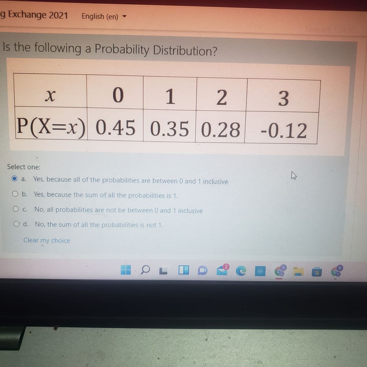 g Exchange 2021
English (en)
Time left 12430
Is the following a Probability Distribution?
1
P(X=x) 0.45 -0.12
0.350.28
Select one:
a. Yes, because all of the probabilities are between 0 and 1 inclusive
O b. Yes, because the sum of all the probabilities is 1.
C. No, all probabilities are not be between 0 and 1 inclusive
O d. No, the sum of all the probabilities is not 1.
Clear choice
my
2.
