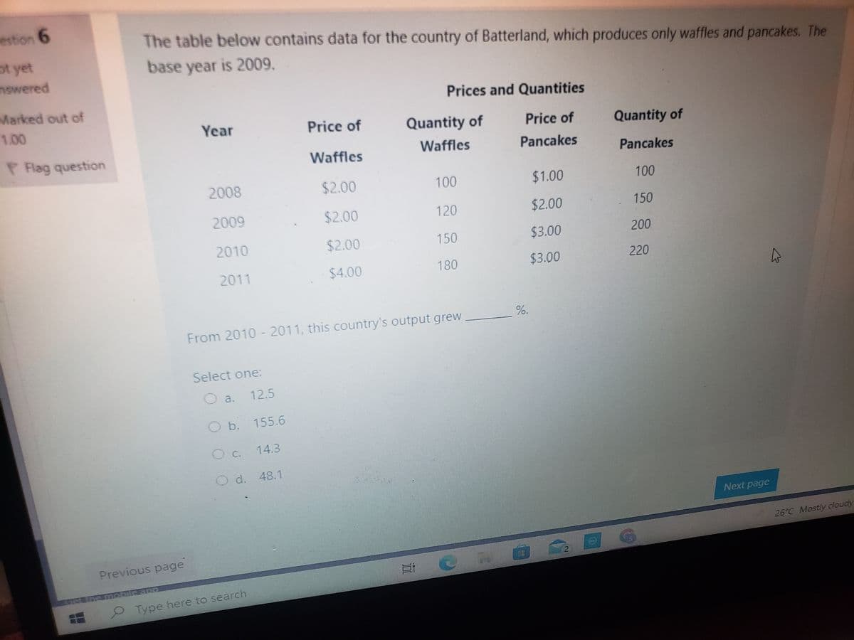 estion 6
The table below contains data for the country of Batterland, which produces only waffles and pancakes. The
ot yet
base year is 2009.
nswered
Prices and Quantities
Marked out of
1.00
Year
Price of
Quantity of
Price of
Quantity of
P Flag question
Waffles
Waffles
Pancakes
Pancakes
2008
$2.00
100
$1.00
100
2009
$2.00
120
$2.00
2010
$2.00
150
$3.00
200
2011
$4.00
180
$3.00
220
%.
From 2010 - 2011, this country's output grew
Select one:
O a.
12.5
O b. 155.6
Oc. 14.3
O d. 48.1
Next page
26°C Mostly cloudy
Previous page
2
Type here to search
150
