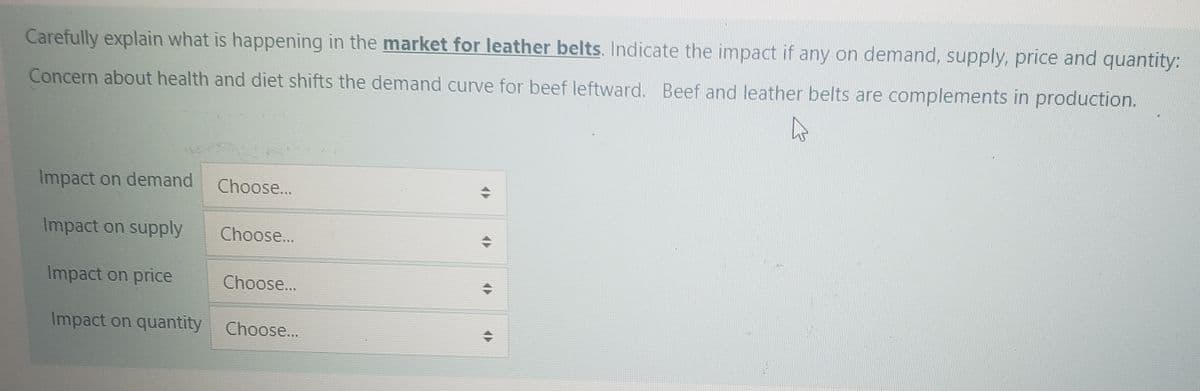 Carefully explain what is happening in the market for leather belts. Indicate the impact if any on demand, supply, price and quantity:
Concern about health and diet shifts the demand curve for beef leftward. Beef and leather belts are complements in production.
Impact on demand
Impact on supply
Impact on price
Impact on quantity Choose...
Choose...
Choose...
Choose...
17