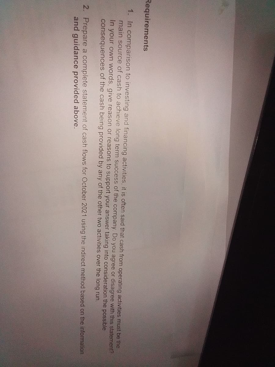 Requirements
1. In comparison to investing and financing activities, it is often said that cash from operating activities must be the
main source of cash to achieve long term success of the company. Do you agree or disagree with this statement?
In
your own words, give reason or reasons to support your answer taking into consideration the possible
consequences of the cash being provided by any of the other two activities over the long run.
2. Prepare a complete statement of cash flows for October 2021 using the indirect method based on the information
and guidance provided above.
