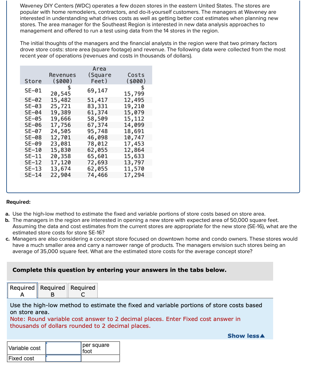 Waveney DIY Centers (WDC) operates a few dozen stores in the eastern United States. The stores are
popular with home remodelers, contractors, and do-it-yourself customers. The managers at Waveney are
interested in understanding what drives costs as well as getting better cost estimates when planning new
stores. The area manager for the Southeast Region is interested in new data analysis approaches to
management and offered to run a test using data from the 14 stores in the region.
The initial thoughts of the managers and the financial analysts in the region were that two primary factors
drove store costs: store area (square footage) and revenue. The following data were collected from the most
recent year of operations (revenues and costs in thousands of dollars).
Revenues
Store ($000)
$
SE-01
20,545
SE-02 15,482
SE-03 25,721
SE-04 19,389
SE-05 19,666
SE-06 17,756
SE-07 24,505
SE-08 12,701
SE-09 23,081
SE-10
15,830
20,358
17, 120
SE-11
SE-12
SE-13 13,674
SE-14
22,904
Area
(Square
Feet)
69, 147
51,417
83,331
61,374
58,509
67,374
95,748
46,098
78,012
62,055
65,601
72,693
62,055
74,466
Variable cost
Fixed cost
Costs
($000)
$
Required:
a. Use the high-low method to estimate the fixed and variable portions of store costs based on store area.
b. The managers in the region are interested in opening a new store with expected area of 50,000 square feet.
Assuming the data and cost estimates from the current stores are appropriate for the new store (SE-16), what are the
estimated store costs for store SE-16?
Required Required Required
A
B
с
15,799
12,495
19,210
c. Managers are also considering a concept store focused on downtown home and condo owners. These stores would
have a much smaller area and carry a narrower range of products. The managers envision such stores being an
average of 35,000 square feet. What are the estimated store costs for the average concept store?
15,079
15,112
14,099
18,691
10,747
17,453
12,864
15,633
13,797
11,570
17,294
Complete this question by entering your answers in the tabs below.
Use the high-low method to estimate the fixed and variable portions of store costs based
on store area.
per square
foot
Note: Round variable cost answer to 2 decimal places. Enter Fixed cost answer in
thousands of dollars rounded to 2 decimal places.
Show less