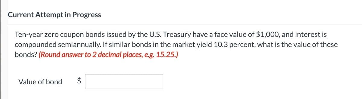 Current Attempt in Progress
Ten-year zero coupon bonds issued by the U.S. Treasury have a face value of $1,000, and interest is
compounded semiannually. If similar bonds in the market yield 10.3 percent, what is the value of these
bonds? (Round answer to 2 decimal places, e.g. 15.25.)
Value of bond $
