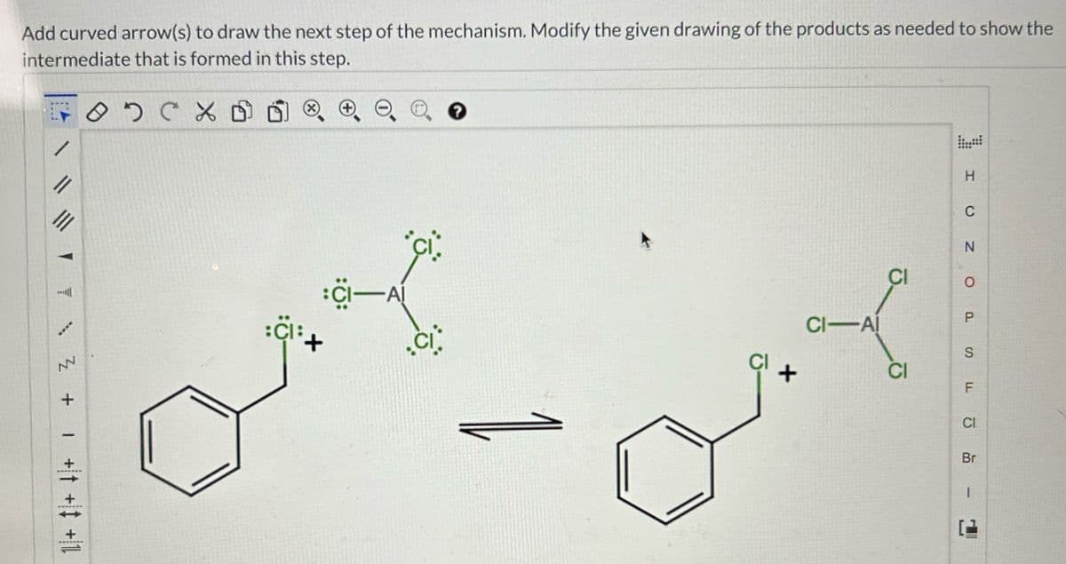 Add curved arrow(s) to draw the next step of the mechanism. Modify the given drawing of the products as needed to show the
intermediate that is formed in this step.
осх
||
****
NN
+
I
:CI-AI
..
Cli+
?
CI-AI
CI
CI
H
C
N
O
P
S
F
CI
Br
1