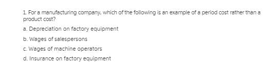 1 For a manufacturing company, which of the following is an example of a period cost rather thana
product cost?
a. Depreciation on factory equipment
b. Wages of salespersons
c. Wages of machine operators
d. Insurance on factory equipment
