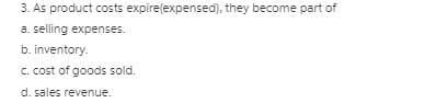 3. As product costs expire(expensed), they become part of
a. selling expenses.
b. inventory.
C. cost of goods sold.
d. sales revenue.
