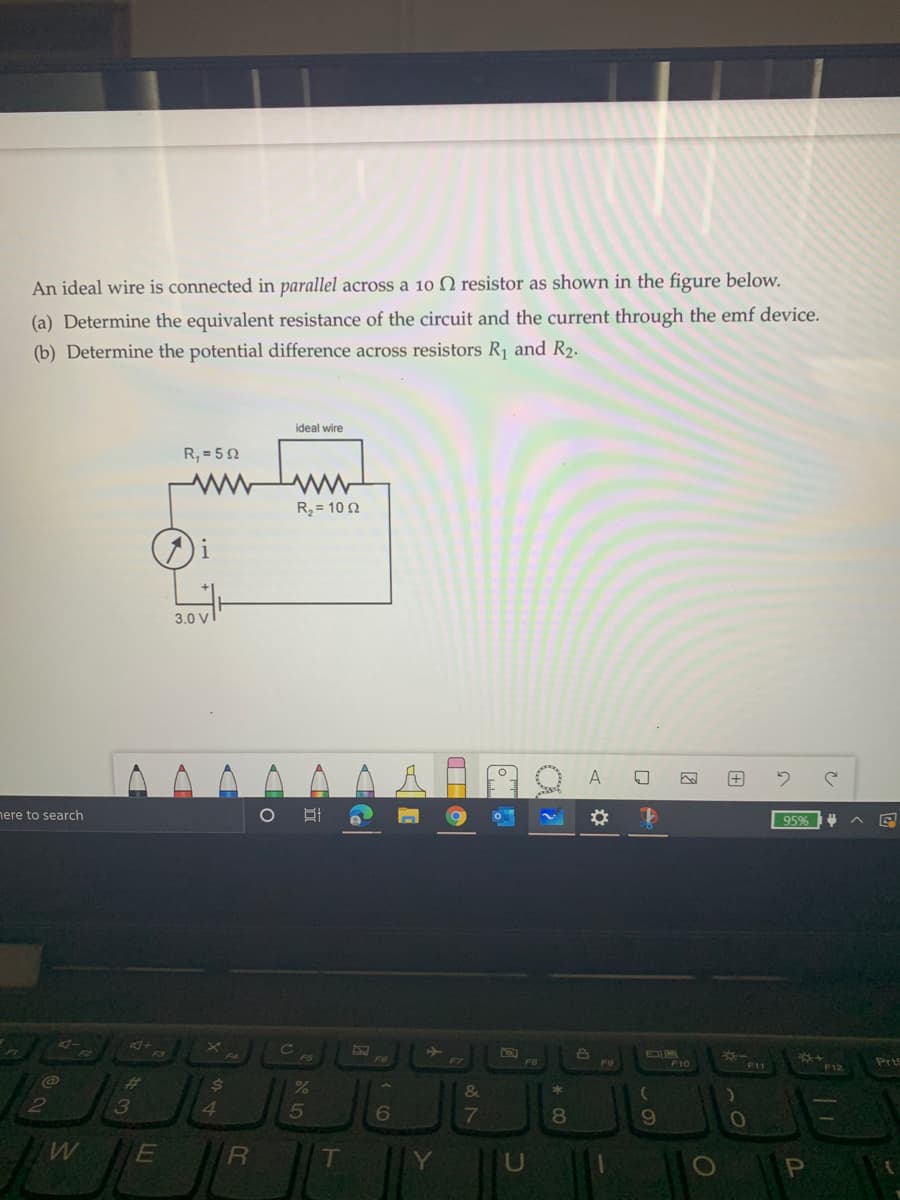 An ideal wire is connected in parallel across a 10 N resistor as shown in the figure below.
(a) Determine the equivalent resistance of the circuit and the current through the emf device.
(b) Determine the potential difference across resistors R1 and R2.
ideal wire
R, = 50
R = 10 2
3.0 V
A
nere to search
95%
F6
F7
F9
F10
Pris
F11
F12
%23
&
2
3
5
6
7
80
E
R
T
Y
Pn
因
