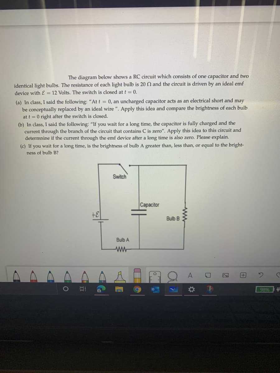 The diagram below shows a RC circuit which consists of one capacitor and two
identical light bulbs. The resistance of each light bulb is 20 O and the circuit is driven by an ideal emf
device with & = 12 Volts. The switch is closed at t = 0.
(a) In class, I said the following: "At t = 0, an uncharged capacitor acts as an electrical short and may
be conceptually replaced by an ideal wire ". Apply this idea and compare the brightness of each bulb
at t =0 right after the switch is closed.
(b) In class, I said the following: "If you wait for a long time, the capacitor is fully charged and the
current through the branch of the circuit that contains C is zero". Apply this idea to this circuit and
determnine if the current through the emf device after a long time is also zero. Please explain.
(c) If you wait for a long time, is the brightness of bulb A greater than, less than, or equal to the bright-
ness of bulb B?
Switch
Capacitor
Bulb B
Bulb A
ww-
98%
田
%23
