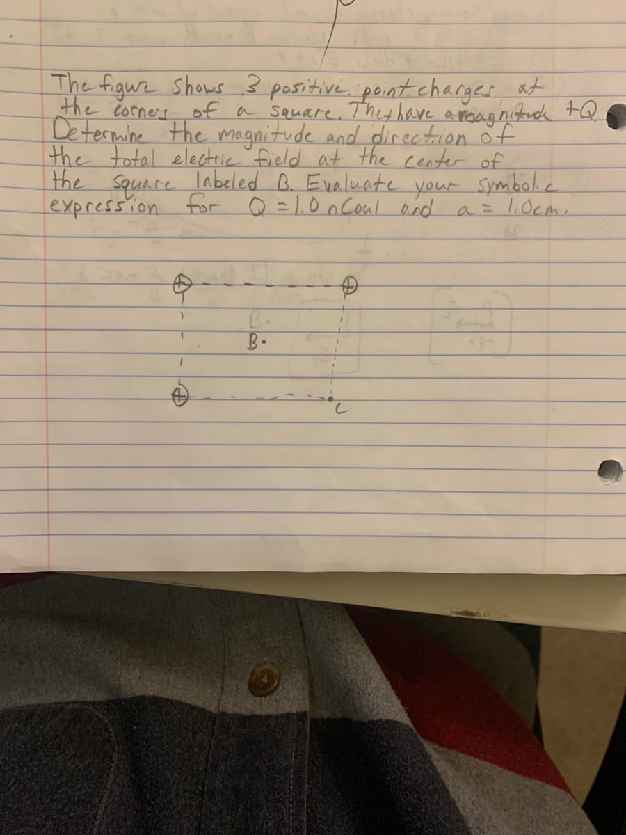 The figure shows 3 positive pointcharges, at
the corners of a square. Thethave
Determine the magnitude and direction öf
the total electric field at the center of
the
Square
expression for Q =1.0 n Coul and a = l,Ocm,
labeled B. Evaluate your Symbolic
B.
