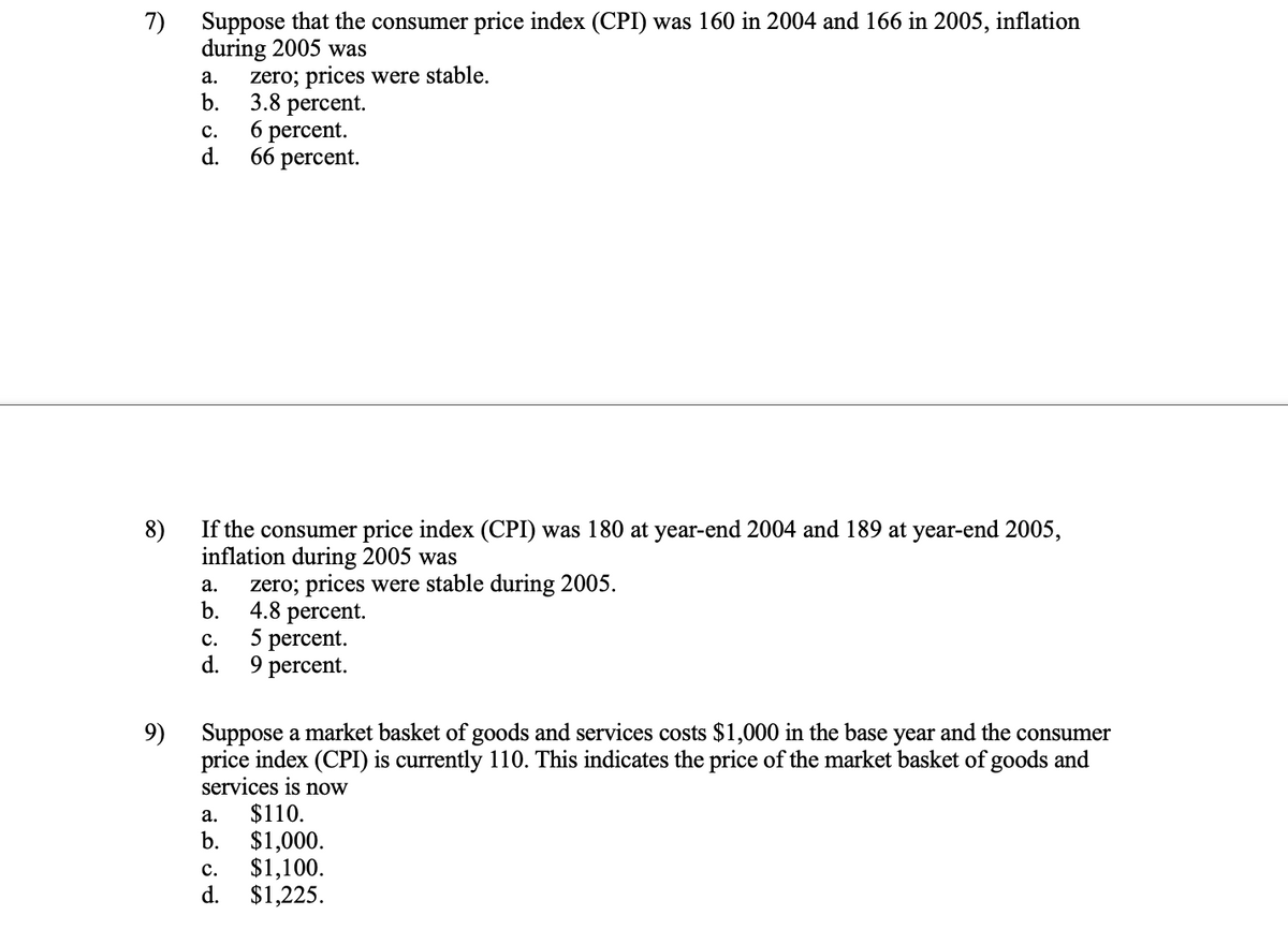 Suppose that the consumer price index (CPI) was 160 in 2004 and 166 in 2005, inflation
7)
during 2005 was
zero; prices were stable.
b.
а.
3.8 рercent.
6 percent.
d.
с.
66 percent.
If the consumer price index (CPI) was 180 at year-end 2004 and 189 at year-end 2005,
8)
inflation during 2005 was
zero; prices were stable during 2005.
а.
b.
4.8 percent.
5 percent.
с.
d.
9 percent.
Suppose a market basket of goods and services costs $1,000 in the base year and the consumer
price index (CPI) is currently 110. This indicates the price of the market basket of goods and
services is now
$110.
$1,000.
$1,100.
d.
9)
а.
b.
с.
$1,225.
