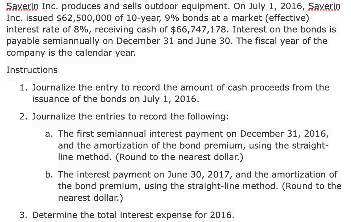 Saverin Inc. produces and sells outdoor equipment. On July 1, 2016, Şaverin
Inc. issued $62,500,000 of 10-year, 9% bonds at a market (effective)
interest rate of 8%, receiving cash of $66,747,178. Interest on the bonds is
payable semiannually on December 31 and June 30. The fiscal year of the
company is the calendar year.
Instructions
1. Journalize the entry to record the amount of cash proceeds from the
issuance of the bonds on July 1, 2016.
2. Journalize the entries to record the following:
a. The first semiannual interest payment on December 31, 2016,
and the amortization of the bond premium, using the straight-
line method. (Round to the nearest dollar.)
b. The interest payment on June 30, 2017, and the amortization of
the bond premium, using the straight-line method. (Round to the
nearest dollar.)
3. Determine the total interest expense for 2016.
